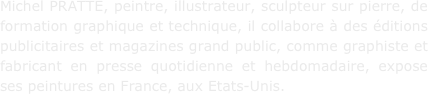 Michel PRATTE, peintre, illustrateur, sculpteur sur pierre, de formation graphique et technique, il collabore à des éditions publicitaires et magazines grand public, comme graphiste et fabricant en presse quotidienne et hebdomadaire, expose ses peintures en France, aux Etats-Unis.